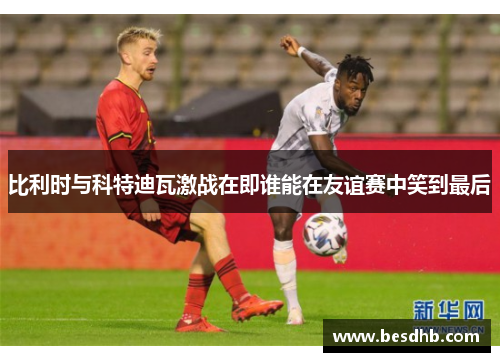 比利时与科特迪瓦激战在即谁能在友谊赛中笑到最后